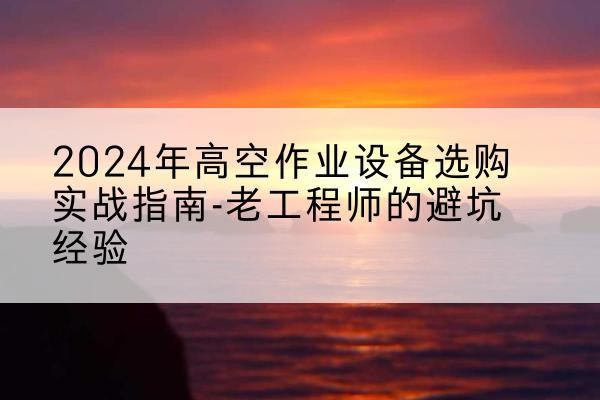 乐山高空作业升降机厂家推荐-2024年高空作业设备选购实战指南-老工程师的避坑经验