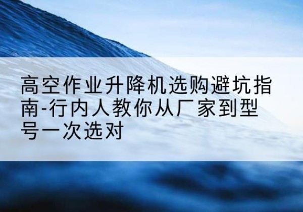 乐山升降平台厂家-高空作业升降机选购避坑指南-行内人教你从厂家到型号一次选对