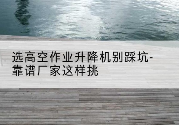 乐山剪叉式升降机厂家-选高空作业升降机别踩坑-靠谱厂家这样挑