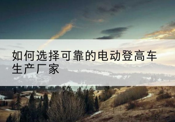 乐山电动登高车厂家-如何选择可靠的电动登高车生产厂家