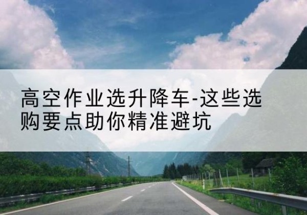 乐山升降车厂家-高空作业选升降车-这些选购要点助你*避坑