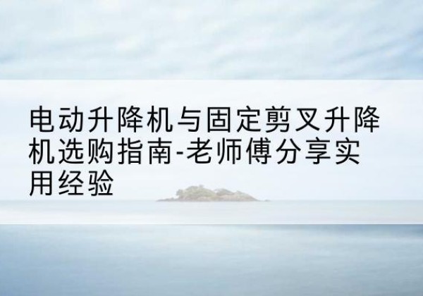 乐山电动升降机怎么选-电动升降机与固定剪叉升降机选购指南-老师傅分享实用经验