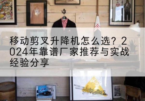 乐山升降平台厂家推荐-移动剪叉升降机怎么选？2024年靠谱厂家推荐与实战经验分享