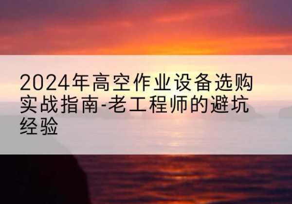 乐山高空作业升降机厂家推荐-2024年高空作业设备选购实战指南-老工程师的避坑经验