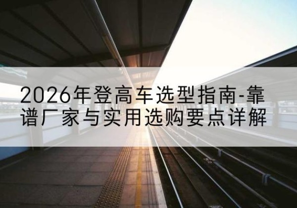 乐山登高车厂家推荐-2026年登高车选型指南-靠谱厂家与实用选购要点详解